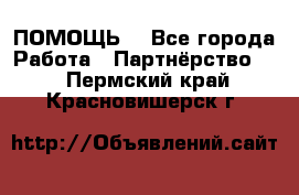 ПОМОЩЬ  - Все города Работа » Партнёрство   . Пермский край,Красновишерск г.